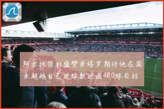 阿尔托贝利盛赞劳塔罗期待他在国米超越自己进球数达成400球目标