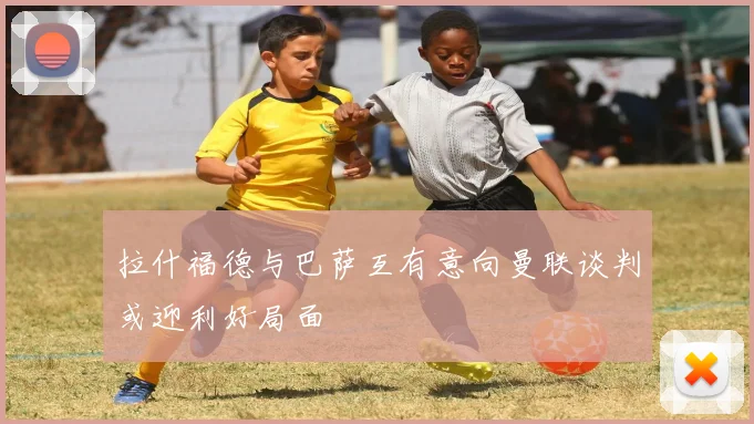 拉什福德与巴萨互有意向曼联谈判或迎利好局面