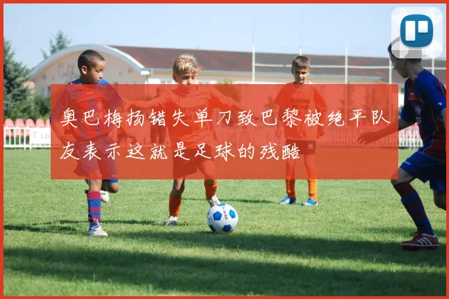 奥巴梅扬错失单刀致巴黎被绝平队友表示这就是足球的残酷