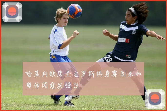 哈莱利缺席圣吉罗斯热身赛国米加盟传闻愈发强烈