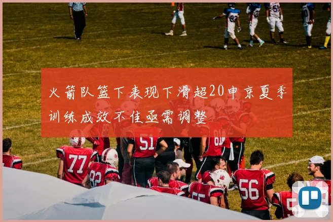 火箭队篮下表现下滑超20申京夏季训练成效不佳亟需调整