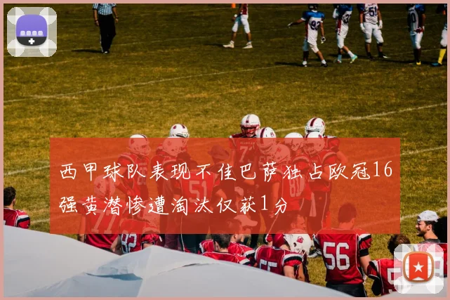 西甲球队表现不佳巴萨独占欧冠16强黄潜惨遭淘汰仅获1分