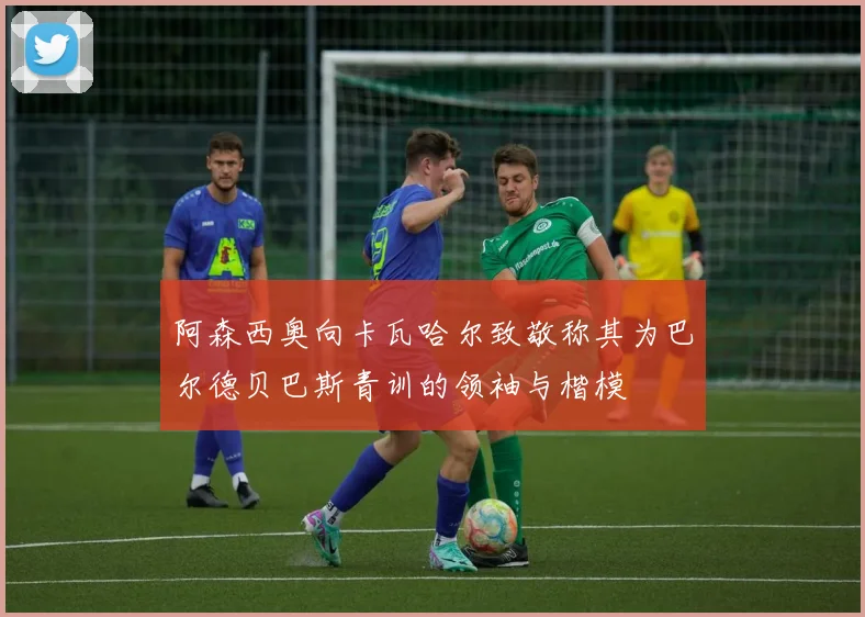 阿森西奥向卡瓦哈尔致敬称其为巴尔德贝巴斯青训的领袖与楷模