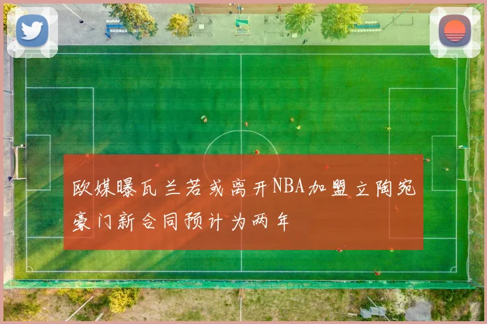 欧媒曝瓦兰若或离开NBA加盟立陶宛豪门新合同预计为两年