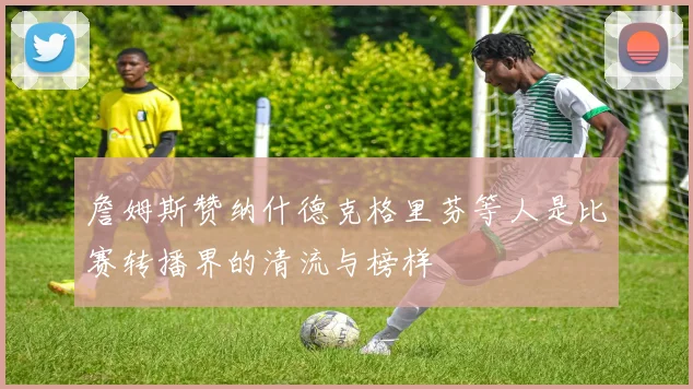 詹姆斯赞纳什德克格里芬等人是比赛转播界的清流与榜样
