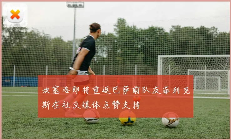 坎塞洛即将重返巴萨前队友菲利克斯在社交媒体点赞支持