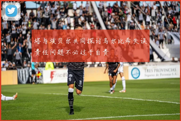 塔与埃贝尔共同探讨乌尔比希失误责任问题不必过于自责