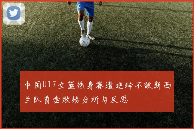 中国U17女篮热身赛遭逆转不敌新西兰队首尝败绩分析与反思