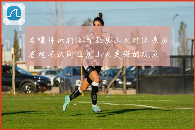 名嘴评论科比与亚历山大对比亲历者绝不认同亚历山大更强的观点