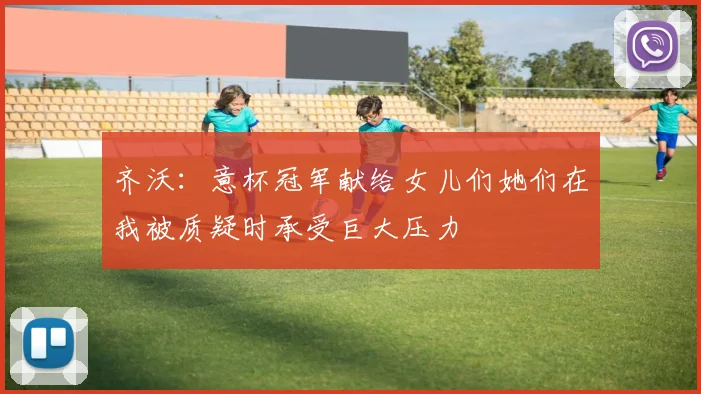 齐沃：意杯冠军献给女儿们她们在我被质疑时承受巨大压力