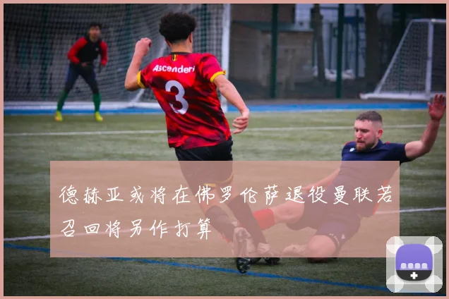 德赫亚或将在佛罗伦萨退役曼联若召回将另作打算