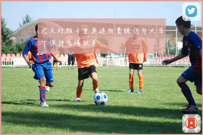 尤文对维卡里奥逐渐青睐仍与大马丁保持沟通联系