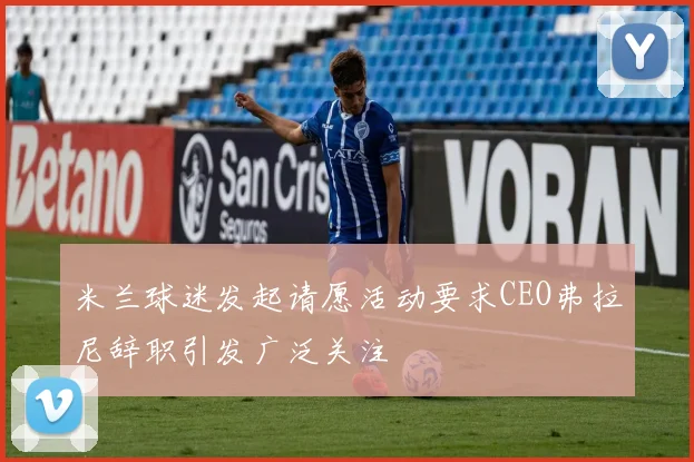 米兰球迷发起请愿活动要求CEO弗拉尼辞职引发广泛关注