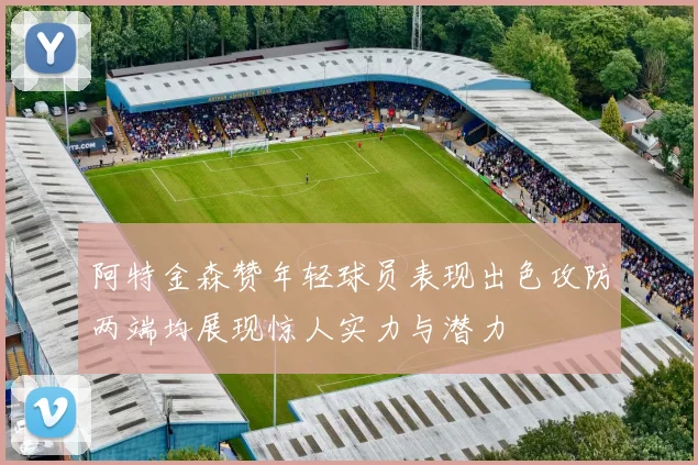 阿特金森赞年轻球员表现出色攻防两端均展现惊人实力与潜力
