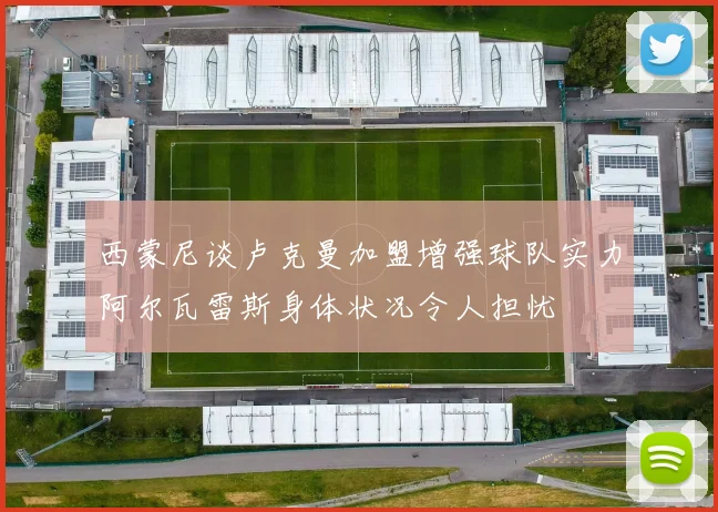 西蒙尼谈卢克曼加盟增强球队实力阿尔瓦雷斯身体状况令人担忧