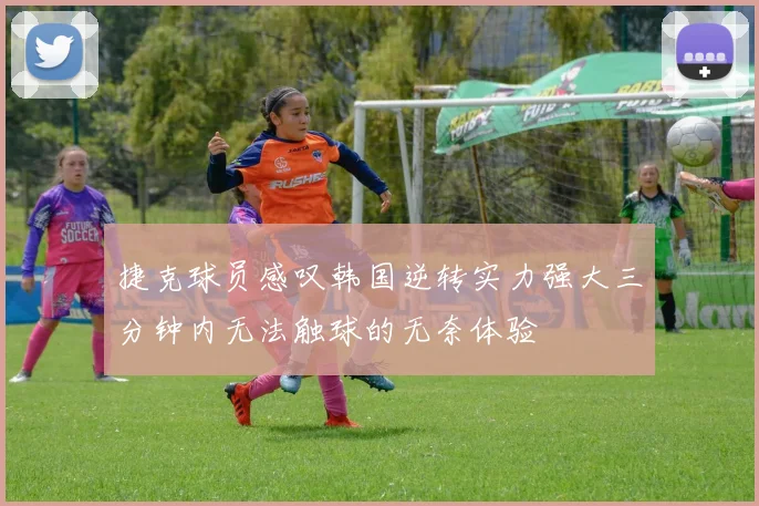 捷克球员感叹韩国逆转实力强大三分钟内无法触球的无奈体验