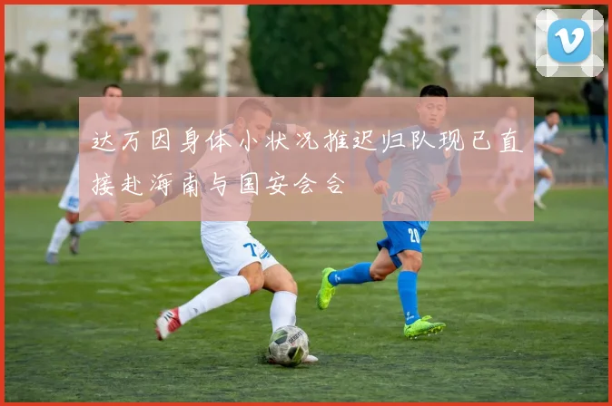 达万因身体小状况推迟归队现已直接赴海南与国安会合