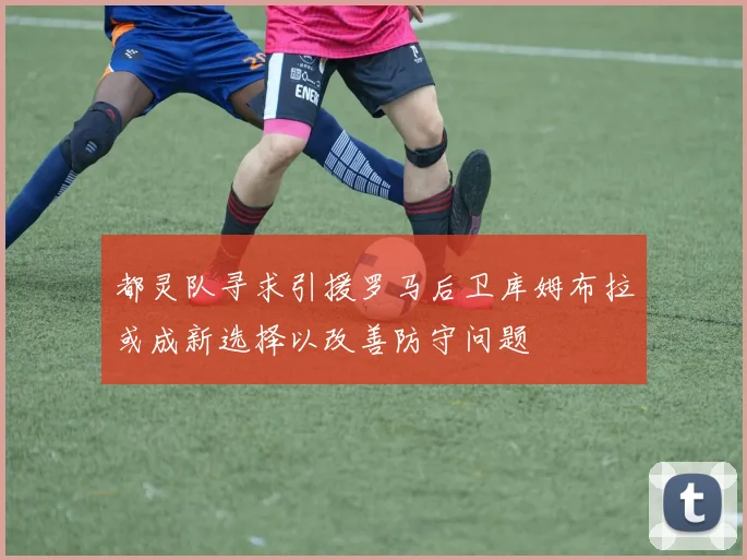 都灵队寻求引援罗马后卫库姆布拉或成新选择以改善防守问题