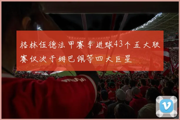 格林伍德法甲赛季进球43个五大联赛仅次于姆巴佩等四大巨星