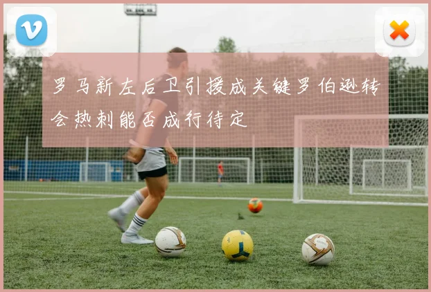 罗马新左后卫引援成关键罗伯逊转会热刺能否成行待定