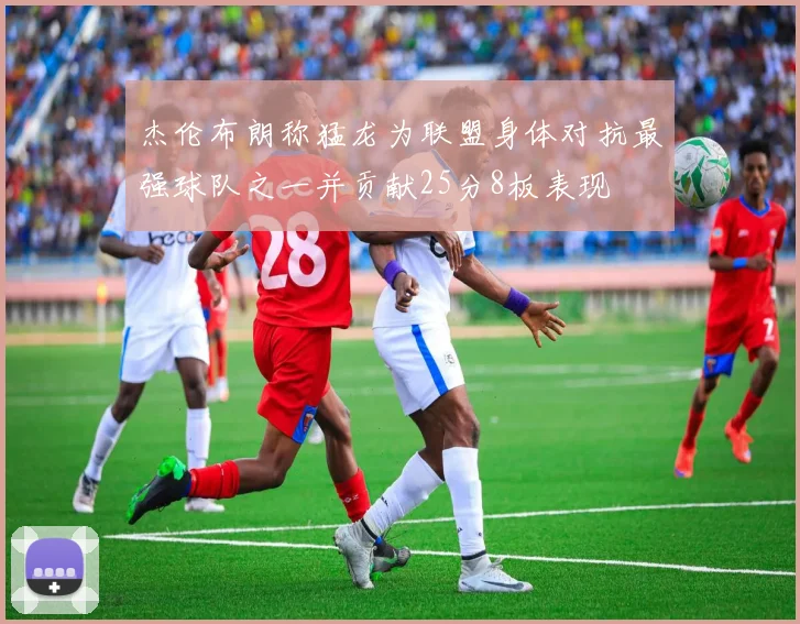 杰伦布朗称猛龙为联盟身体对抗最强球队之一并贡献25分8板表现