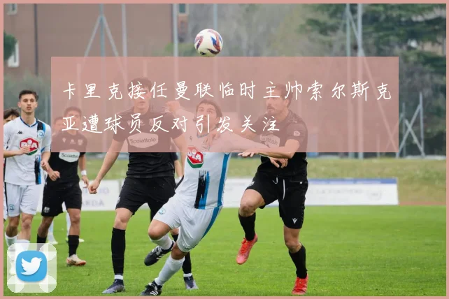 卡里克接任曼联临时主帅索尔斯克亚遭球员反对引发关注