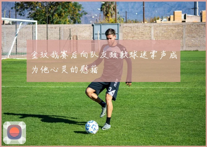 金玟哉赛后向队友致歉球迷掌声成为他心灵的慰藉