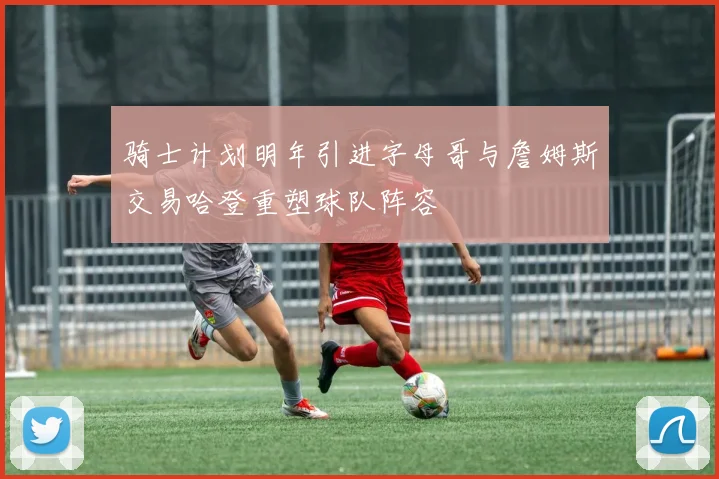 骑士计划明年引进字母哥与詹姆斯交易哈登重塑球队阵容