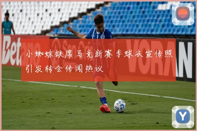 小蜘蛛缺席马竞新赛季球衣宣传照引发转会传闻热议