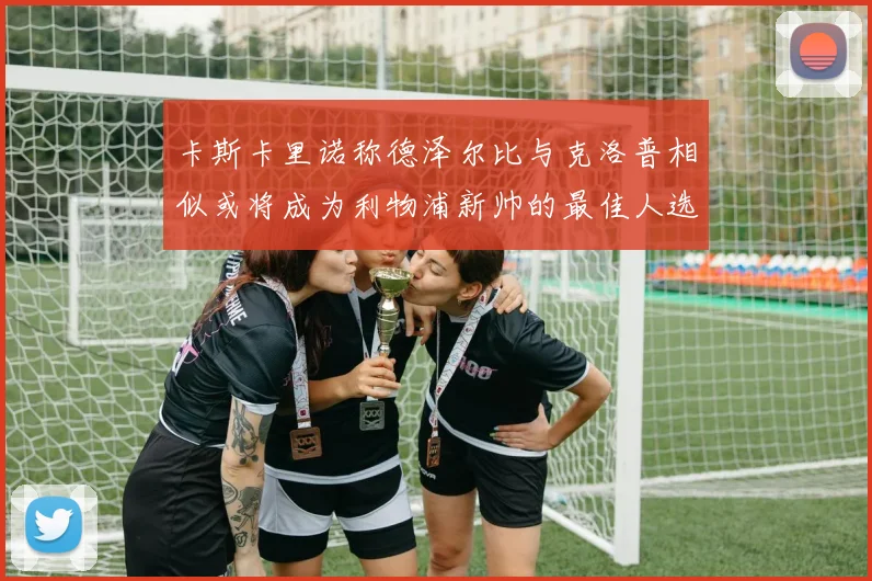 卡斯卡里诺称德泽尔比与克洛普相似或将成为利物浦新帅的最佳人选