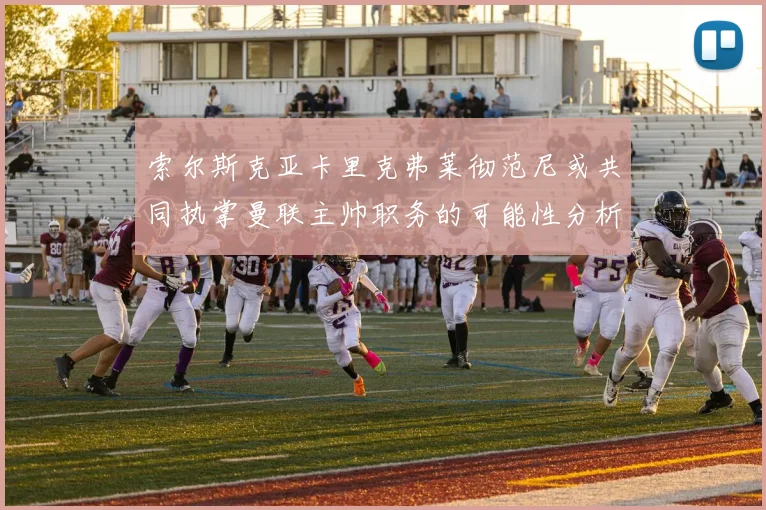 索尔斯克亚卡里克弗莱彻范尼或共同执掌曼联主帅职务的可能性分析
