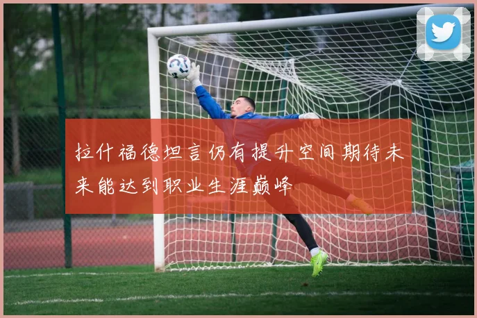 拉什福德坦言仍有提升空间期待未来能达到职业生涯巅峰