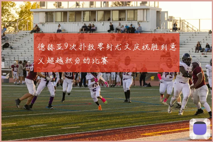 德赫亚9次扑救零封尤文庆祝胜利意义超越积分的比赛