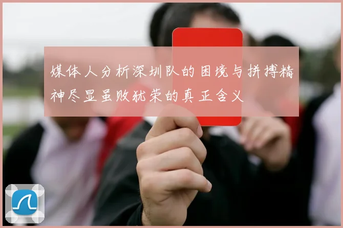媒体人分析深圳队的困境与拼搏精神尽显虽败犹荣的真正含义