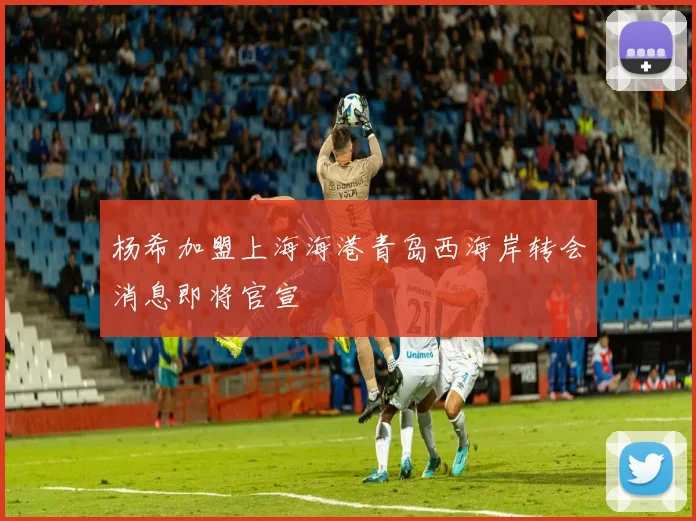 杨希加盟上海海港青岛西海岸转会消息即将官宣